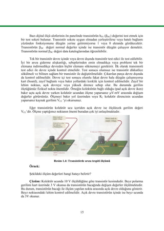 15
Bazı dijital ölçü aletlerinin ön panelinde transistörün hFE (DC) değerini test etmek için
bir test soketi bulunur. Transistör sokete uygun olmadan yerleştirilirse veya hatalı bağlantı
yüzünden fonksiyonunu düzgün yerine getiremiyorsa 1 veya 0 ekranda gözükecektir.
Transistörün DC değeri normal değerler içinde ise transistör düzgün çalışıyor demektir.
Transistörün normal DC değeri data kataloglarından öğrenilebilir.
Tek bir transistör devre içinde veya devre dışında transistör test edici ile test edilebilir.
İyi bir arıza giderme alışkanlığı, sebeplerinden emin olmadıkça veya problemi tek bir
elemana indirmedikçe devreden hiçbir elemanı sökmemeyi gerektirir. İlk olarak transistorü
test edici ile devre içinde kontrol etmelidir. Test sonucu olumsuz ise transistör dikkatlice
sökülmeli ve bilinen sağlam bir transistör ile değiştirilmelidir. Çıkarılan parça devre dışında
da kontrol edilmelidir. Devre içi test sonucu olumlu fakat devre hala düzgün çalışmıyorsa
kart (board), zayıf bağlantı veya bakır yollardaki kırıklık için kontrol edilmelidir. Zayıf bir
lehim noktası, açık devreye veya yüksek dirence sebep olur. Bu durumda gerilim
ölçtüğümüz fiziksel nokta önemlidir. Örneğin kolektörün bağlı olduğu (pad açık devre iken)
bakır uçta açık devre varken kolektör ucundan ölçme yaparsanız V-mV arasında değişen
değerler görürsünüz. Ölçmeyi bakır yol üzerinden veya RC kolektör direncinin ucundan
yaparsanız kaynak gerilimi VCC ’yi okursunuz.
Eğer transistörün kolektör ucu içeriden açık devre ise ölçülecek gerilim değeri
VCC’dir. Ölçme yaptığımız noktanın önemi buradan çok iyi anlaşılmaktadır.
Resim 1.4: Transistörde arıza tespiti ölçümü
Örnek:
Şekildeki ölçüm değerleri hangi hatayı belirtir?
Çözüm: Kolektör ucunda 10 V ölçüldüğüne göre transistör kesimdedir. Beyz polarma
gerilimi kart üzerinde 3 V okunsa da transistörün bacağında değişen değerler ölçülmektedir.
Bu durum, transistörün bacağı ile ölçüm yapılan nokta arasında açık devre olduğunu gösterir.
Beyz noktasındaki lehim kontrol edilmelidir. Açık devre transistörün içinde ise beyz ucunda
da 3V okunur.
 