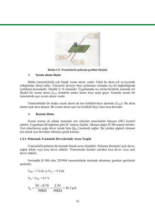 16
Resim 1.5: Transistörde polarma gerilimi ölçümü
 Sızıntı akımı ölçme
Bütün transistörlerde çok küçük sızıntı akımı vardır. Fakat bu akım nA seviyesinde
olduğundan ihmal edilir. Transistör devreye beyz polarması olmadan (IB=0) bağlandığında
(yalıtkan) kesimdedir. İdealde IC=0 olmalıdır. Uygulamada ise emiter-kolektör arasında nA
ölçekli bir sızıntı akımı (ICEO kolektör emiter akımı beyz açık) geçer. Genelde arızalı bir
transistörde aşırı sızıntı akımı vardır.
Transistördeki bir başka sızıntı akımı da ters kolektör-beyz akımıdır (ICBO). Bu akım
emiter açık iken okunur. Bu sızıntı akımı aşırı ise kolektör-beyz arası kısa devredir.
 Kazanç ölçme
Sızıntı testine ek olarak transistör test cihazları transistörün betasını (DC) kontrol
ederler. Uygulanan IB değerine göre IC sonucu ölçülür. Okunan değer IC/IB oranını belirler.
Test cihazlarının çoğu devre içinde beta (βDC) kontrolü sağlar. Bu yüzden şüpheli elemanı
test etmek için devreden sökmeye gerek kalmaz.
1.4.1. Polarmalı Transistör Devrelerinde Arıza Tespiti
Transistörlü polarma devresinde birçok arıza oluşabilir. Polarma dirençleri açık devre,
soğuk lehim veya kısa devre olabilir. Transistorün kendisi içeriden kısa devre veya açık
devre olabilir.
Normalde =200 olan 2N3904 transistörünün üzerinde okunması gereken gerilimler
şunlardır:
VBB = 3 Volt ve VCC = 9 Volt
VB = VBE = 0.7 V
B
3V 0.7V 2.3V
I 41.1 A
56K 56K

   
 
 