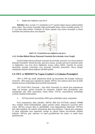 19
 Arıza: Şase bağlantısı açık devre
Belirtiler: Beyz ucunda 3 V, kolektörde ise 9 V gerilim değeri okunur çünkü kolektör
akımı yoktur. Beyz-emiter arasındaki doğru polarmadan dolayı emiter ucundaki gerilim, 2,5
V veya biraz daha fazladır. Voltmetre ile ölçme yapmak, beyz-emiter arasındaki iç direnç
üzerinden ileri polarma akım yolu oluşturur.
Şekil 1.21: Transistörün şase bağlantısı açık devre
1.4.2. Gerilim Bölücü Direnç Polarmalı Transistör Devrelerinde Arıza Tespiti
Gerilim bölücü direnç polarmalı transistör devrelerinde, transistör veya bazen polarma
dirençleri bozulabilir. Birçok devrede, açık devre direnç, içeriden açık devre transistör uçları
ve bağlantıları veya kısa devre bağlantılar arızaya sebep olabilir. Genelde bu arızalar
transistörü, kesimde (yalıtımda) veya doyumda (iletimde) gösterebilir. Devre düzgün
çalıştığında yaklaşık okunan değerler şekildeki gibidir.
1.5. FET ve MOFSET’in Yapısı Çeşitleri ve Çalışma Prensipleri
NPN ve PNP tipi olarak adlandırılan klasik tip transistörler (İki Kutuplu Jonksiyon
Transistör - BJT) alçak giriş empedansına sahiptir. BJT'ler, hem elektron akımı hem de delik
(boşluk) akımının kullanıldığı akım kontrollü elemanlardır.
FET (Field Effect Transistör - Alan Etkili Transistör) ise yüksek giriş empedansına
sahip, tek kutuplu, gerilim kontrollü bir elemandır. Elektrik alanı prensiplerine göre
çalıştığından alan etkili transistörler olarak bilinir. FET'ler, transistörlerin kullanıldığı
yerlerde rahatlıkla kullanılabilir.
 FET'lerin klasik transistörlere (BJT) göre üstünlükleri şöyle sıralanabilir:
Giriş empedansları daha yüksektir. (BJT'de 2KΩ iken FET'lerde yaklaşık 100MΩ
'dur.) Anahtar olarak kullanıldığında, sapma gerilimi yoktur. Radyasyon (yayınım) etkisi
yoktur. BJT'lere nazaran daha az gürültülüdür. Isısal değişimlerden etkilenmez. BJT'lere
göre daha küçüktür. Bu nedenle entegrelerde daha fazla kullanılır. Yüksek giriş empedansı
ve alçak elektrodlar arası kapasitans özelliği ile yüksek frekans devrelerinde rahtlıkla
kullanılır. BJT'lere göre sakıncası ise band genişliklerinin dar olması ve çabuk hasar
görebilmesidir.
 