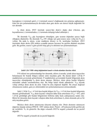 21
kaynağının (-) terminali gate'e, (+) terminali source’a bağlanarak ters polarma sağlanmıştır.
Gate’nin ters polarmalanmasıyla devreden akan gate akımı son derece küçük değerdeki bir
ters akımdır.
ID drain akımı, JFET üzerinde source’den drain’e doğru akar (Akımın, güç
kaynaklarının (-) terminalinden, (+) terminale dolaştığı kabul edilmiştir.)
İlk durumda VGG güç kaynağının olmadığını, gate ucunun doğrudan şaseye bağlı
olduğunu düşünelim. Bu durumda VGG=0V olduğu için gate-source arası voltaj da (VGS) o
volttur. Bu anda ID akımı, n-tipi maddenin direnci ve RL tarafından limitlenir. JFET
üzerinden drain akımı (ID) arttkça n-madde parçası boyunca bu gerilim düşümü meydana
gelir. Bu gerilim, source’a göre pozitif olup gate p-n eklemini ters polarmalanmıştır.
Şekil 1.24: VDD voltaj değişiminin kanal ve drain akımları üzerine etkisi
P-N eklemi ters polarmalandığı her durumda, eklem civarında, içinde akım taşıyıcıları
bulunmayan bir boşluk bölgesi (eklem setti) meydana gelir. Bu durum Şekil 1.24’de P
maddelerinin çevresinde gösterilmiştir. P maddelerinin çevresindeki boşluk bölgesinde akım
taşıyıcıları olmadığından ID drain akımı akamaz. Böylece, drain akımı boşluk bölgeleri
arasındaki sahada sınırlandırılmış olur. Bu bölge kanal olarak adlandırılır. VDD kaynak
voltajı arttıkça drain akımı da artar. Fakat bu artış doğrusal değildir. Bu artışın doğrusal
olmamasının nedeni, gate p-n eklemindeki ters polarmalanmasının artmasındandır.
Şekil 1.24'de VDD = 4 Volt iken boşluk bölgesi ile VDD = 6 Volt iken boşluk bölgesinin
durumu görülmektedir. VDD drain kaynak voltajının daha fazla arttırılması (VDD = 6V), şekil
1.23‘de görüldüğü gibi boşluk bölgelerinin birbirine daha fazla yaklaşmasına neden olur.
Böyle bir durumda drain kaynak voltajnın daha fazla arttırılması ID drain alımında çok az bir
artış meydana getirir.
Böylece drain akımı saturasyona (doyum) ulaşmış olur. Drain akımının saturasyon
değerine ulaştığı noktaya PINCH - OFF noktası denir. Pimch - off nokasına kritik gerilim adı
da verilebilir. VP ile gösterilir. Bu değer n-kanallı JFET'te negatif, p-kanallı da ise pozitif
değerdir.
JFET'te negatif, p-kanallı da ise pozitif değerdir.
 