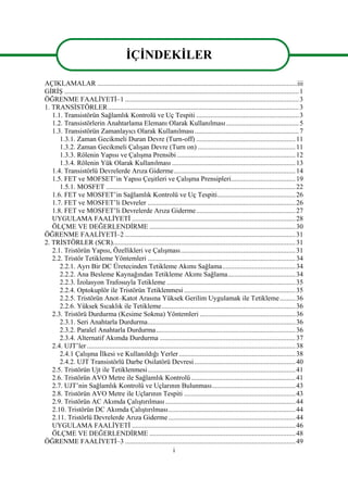 i
AÇIKLAMALAR ...................................................................................................................iii
GİRİŞ .......................................................................................................................................1
ÖĞRENME FAALİYETİ–1 ....................................................................................................3
1. TRANSİSTÖRLER..............................................................................................................3
1.1. Transistörün Sağlamlık Kontrolü ve Uç Tespiti ...........................................................3
1.2. Transistörlerin Anahtarlama Elemanı Olarak Kullanılması..........................................5
1.3. Transistörün Zamanlayıcı Olarak Kullanılması............................................................7
1.3.1. Zaman Gecikmeli Duran Devre (Turn-off) .........................................................11
1.3.2. Zaman Gecikmeli Çalışan Devre (Turn on) ........................................................11
1.3.3. Rölenin Yapısı ve Çalışma Prensibi ....................................................................12
1.3.4. Rölenin Yük Olarak Kullanılması .......................................................................13
1.4. Transistörlü Devrelerde Arıza Giderme......................................................................14
1.5. FET ve MOFSET’in Yapısı Çeşitleri ve Çalışma Prensipleri.....................................19
1.5.1. MOSFET .............................................................................................................22
1.6. FET ve MOSFET’in Sağlamlık Kontrolü ve Uç Tespiti.............................................26
1.7. FET ve MOSFET’li Devreler .....................................................................................26
1.8. FET ve MOSFET’li Devrelerde Arıza Giderme.........................................................27
UYGULAMA FAALİYETİ ..............................................................................................28
ÖLÇME VE DEĞERLENDİRME ....................................................................................30
ÖĞRENME FAALİYETİ–2 ..................................................................................................31
2. TRİSTÖRLER (SCR).........................................................................................................31
2.1. Tristörün Yapısı, Özellikleri ve Çalışması..................................................................31
2.2. Tristör Tetikleme Yöntemleri .....................................................................................34
2.2.1. Ayrı Bir DC Üretecinden Tetikleme Akımı Sağlama..........................................34
2.2.2. Ana Besleme Kaynağından Tetikleme Akımı Sağlama.......................................34
2.2.3. İzolasyon Trafosuyla Tetikleme ..........................................................................35
2.2.4. Optokuplör ile Tristörün Tetiklenmesi ................................................................35
2.2.5. Tristörün Anot–Katot Arasına Yüksek Gerilim Uygulamak ile Tetikleme.........36
2.2.6. Yüksek Sıcaklık ile Tetikleme.............................................................................36
2.3. Tristörü Durdurma (Kesime Sokma) Yöntemleri .......................................................36
2.3.1. Seri Anahtarla Durdurma.....................................................................................36
2.3.2. Paralel Anahtarla Durdurma................................................................................36
2.3.4. Alternatif Akımda Durdurma ..............................................................................37
2.4. UJT’ler........................................................................................................................38
2.4.1 Çalışma İlkesi ve Kullanıldığı Yerler...................................................................38
2.4.2. UJT Transistörlü Darbe Osilatörü Devresi ..........................................................40
2.5. Tristörün Ujt ile Tetiklenmesi.....................................................................................41
2.6. Tristörün AVO Metre ile Sağlamlık Kontrolü............................................................41
2.7. UJT’nin Sağlamlık Kontrolü ve Uçlarının Bulunması................................................43
2.8. Tristörün AVO Metre ile Uçlarının Tespiti ................................................................43
2.9. Tristörün AC Akımda Çalıştırılması...........................................................................44
2.10. Tristörün DC Akımda Çalıştırılması.........................................................................44
2.11. Tristörlü Devrelerde Arıza Giderme .........................................................................44
UYGULAMA FAALİYETİ ..............................................................................................46
ÖLÇME VE DEĞERLENDİRME ....................................................................................48
ÖĞRENME FAALİYETİ–3 ..................................................................................................49
İÇİNDEKİLER
 
