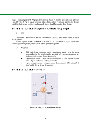 26
oluşan (-) yükler çoğalarak P-tipi gövde içerisinde oluşan bu kanalın genişlemesine sebebiyet
verir. Böylece S ve D uçları arasında akan akım, gate'e uygulanan gerilim ile kontrol
edilebilir. Gate ucuna gerilim uygulanmadığı sürece S ve D arasından akım akmaz.
1.6. FET ve MOSFET’in Sağlamlık Kontrolü ve Uç Tespiti
 FET
Sağlam FET Transistörün Kaynak – Oluk uçları ( D –S ) arası her iki yönde de küçük
direnç gösterir.
Ayrıca sağlam bir FET’in, GATE – DRAİN ve GATE –SOURCE uçları arasında bir
yönde küçük direnç diğer yönde sonsuz direnç göstermesi gerekir.
 MOSFET
 Ölçü aleti direnç konumuna alınır. + prob drain ucuna – prob ise source
ucuna dokundurulur. Ölçülen değer yaklaşık sıfır olmalıdır ve problar yer
değiştirdiğinde de aynı değer okunmalıdır.
 + prob drain ucuna , - prob gate ucuna bağlanır ve ölçü aletinde okunan
direnç değeri yaklaşık 7 – 8  okunmalıdır.
 + prob source ucuna , - prob gate ucuna dokundurulur. Ölçü altinde 7- 8
ohm’luk bir direnç değeri okunmalıdır.
1.7. FET ve MOSFET’li Devreler
MOSFET
IRFZ 14R1
22K
R2
560
S
LED
E
12V
Şekil 1.29: MOSFET’li anahtarlama devresi
 