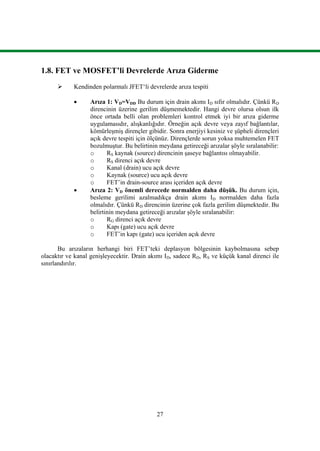 27
1.8. FET ve MOSFET’li Devrelerde Arıza Giderme
 Kendinden polarmalı JFET‘li devrelerde arıza tespiti
 Arıza 1: VD=VDD Bu durum için drain akımı ID sıfır olmalıdır. Çünkü RD
direncinin üzerine gerilim düşmemektedir. Hangi devre olursa olsun ilk
önce ortada belli olan problemleri kontrol etmek iyi bir arıza giderme
uygulamasıdır, alışkanlığıdır. Örneğin açık devre veya zayıf bağlantılar,
kömürleşmiş dirençler gibidir. Sonra enerjiyi kesiniz ve şüpheli dirençleri
açık devre tespiti için ölçünüz. Dirençlerde sorun yoksa muhtemelen FET
bozulmuştur. Bu belirtinin meydana getireceği arızalar şöyle sıralanabilir:
o RS kaynak (source) direncinin şaseye bağlantısı olmayabilir.
o RS direnci açık devre
o Kanal (drain) ucu açık devre
o Kaynak (source) ucu açık devre
o FET’in drain-source arası içeriden açık devre
 Arıza 2: VD önemli derecede normalden daha düşük. Bu durum için,
besleme gerilimi azalmadıkça drain akımı ID normalden daha fazla
olmalıdır. Çünkü RD direncinin üzerine çok fazla gerilim düşmektedir. Bu
belirtinin meydana getireceği arızalar şöyle sıralanabilir:
o RG direnci açık devre
o Kapı (gate) ucu açık devre
o FET’in kapı (gate) ucu içeriden açık devre
Bu arızaların herhangi biri FET’teki deplasyon bölgesinin kaybolmasına sebep
olacaktır ve kanal genişleyecektir. Drain akımı ID, sadece RD, RS ve küçük kanal direnci ile
sınırlandırılır.
 