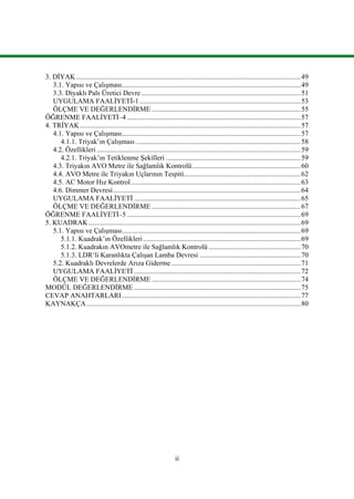 ii
3. DİYAK...............................................................................................................................49
3.1. Yapısı ve Çalışması.....................................................................................................49
3.3. Diyaklı Pals Üretici Devre ..........................................................................................51
UYGULAMA FAALİYETİ-1 ...........................................................................................53
ÖLÇME VE DEĞERLENDİRME ....................................................................................55
ÖĞRENME FAALİYETİ–4 ..................................................................................................57
4. TRİYAK.............................................................................................................................57
4.1. Yapısı ve Çalışması.....................................................................................................57
4.1.1. Triyak’ın Çalışması .............................................................................................58
4.2. Özellikleri ...................................................................................................................59
4.2.1. Triyak’ın Tetiklenme Şekilleri ............................................................................59
4.3. Triyakın AVO Metre ile Sağlamlık Kontrolü .............................................................60
4.4. AVO Metre ile Triyakın Uçlarının Tespiti..................................................................62
4.5. AC Motor Hız Kontrol................................................................................................63
4.6. Dimmer Devresi..........................................................................................................64
UYGULAMA FAALİYETİ ..............................................................................................65
ÖLÇME VE DEĞERLENDİRME ....................................................................................67
ÖĞRENME FAALİYETİ–5 ..................................................................................................69
5. KUADRAK........................................................................................................................69
5.1. Yapısı ve Çalışması.....................................................................................................69
5.1.1. Kuadrak’ın Özellikleri.........................................................................................69
5.1.2. Kuadrakın AVOmetre ile Sağlamlık Kontrolü ....................................................70
5.1.3. LDR‘li Karanlıkta Çalışan Lamba Devresi .........................................................70
5.2. Kuadraklı Devrelerde Arıza Giderme .........................................................................71
UYGULAMA FAALİYETİ ..............................................................................................72
ÖLÇME VE DEĞERLENDİRME ....................................................................................74
MODÜL DEĞERLENDİRME ..............................................................................................75
CEVAP ANAHTARLARI.....................................................................................................77
KAYNAKÇA.........................................................................................................................80
 