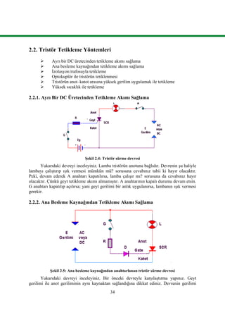 34
2.2. Tristör Tetikleme Yöntemleri
 Ayrı bir DC üretecinden tetikleme akımı sağlama
 Ana besleme kaynağından tetikleme akımı sağlama
 İzolasyon trafosuyla tetikleme
 Optokuplör ile tristörün tetiklenmesi
 Tristörün anot–katot arasına yüksek gerilim uygulamak ile tetikleme
 Yüksek sıcaklık ile tetikleme
2.2.1. Ayrı Bir DC Üretecinden Tetikleme Akımı Sağlama
Şekil 2.4: Tristör sürme devresi
Yukarıdaki devreyi inceleyiniz. Lamba tristörün anotuna bağlıdır. Devrenin şu haliyle
lambayı çalıştırıp ışık vermesi mümkün mü? sorusuna cevabınız tabii ki hayır olacaktır.
Peki, devam ederek A anahtarı kapatılırsa, lamba çalışır mı? sorusuna da cevabınız hayır
olacaktır. Çünkü geyt tetikleme akımı almamıştır. A anahtarının kapalı durumu devam etsin.
G anahtarı kapatılıp açılırsa; yani geyt gerilimi bir anlık uygulanırsa, lambanın ışık vermesi
gerekir.
2.2.2. Ana Besleme Kaynağından Tetikleme Akımı Sağlama
Şekil 2.5: Ana besleme kaynağından anahtarlanan tristör sürme devresi
Yukarıdaki devreyi inceleyiniz. Bir önceki devreyle karşılaştırma yapınız. Geyt
gerilimi ile anot geriliminin aynı kaynaktan sağlandığına dikkat ediniz. Devrenin gerilimi
 
