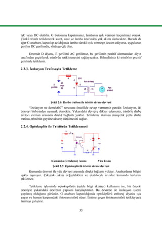 35
AC veya DC olabilir. G butonunu kapatırsanız, lambanın ışık vermesi kaçınılmaz olacak.
Çünkü tristör tetiklenerek katot, anot ve lamba üzerinden yük akımı akıtacaktır. Burada da
eğer G anahtarı, kapatılıp açıldığında lamba sürekli ışık vermeye devam ediyorsa, uygulanan
gerilim DC gerilimdir, sözü gerçek olur.
Devrede D diyotu, E gerilimi AC gerilimse, bu gerilimin pozitif alternansları diyot
tarafından geçirilerek tristörün tetiklenmesini sağlayacaktır. Bilmelisiniz ki tristörler pozitif
gerilimle tetiklenir.
2.2.3. İzolasyon Trafosuyla Tetikleme
Şekil 2.6: Darbe trafosu ile tristör sürme devresi
“İzolasyon ne demektir?” sorusuna öncelikle cevap vermemiz gerekir. İzolasyon, iki
devreyi birbirinden ayırmak demektir. Yukarıdaki devreye dikkat ederseniz, tristörle darbe
üreteci eleman arasında direkt bağlantı yoktur. Tetikleme akımını manyetik yolla darbe
trafosu, tristörün geytine aktarıp sürülmesini sağlar.
2.2.4. Optokuplör ile Tristörün Tetiklenmesi
Kumanda (tetikleme) kısmı Yük kısmı
Şekil 2.7: Optokuplörlü tristör sürme devresi
Kumanda devresi ile yük devresi arasında direkt bağlantı yoktur. Anahtarlama bilgisi
ışıkla taşınıyor. Çıkıştaki akım değişiklikleri ve olabilecek arızalar kumanda katlarını
etkilemez.
Tetikleme işleminde optokuplörün (ışıkla bilgi aktarıcı) kullanımı ise, bir önceki
devreyle yukarıdaki devrenin yapısını karşılaştırınız. Bu devrede de izolasyon işlemi
yapılmış olduğunu görünüz. G anahtarı kapatıldığında optoküplörü enfraruj diyodu ışık
yayar ve hemen karşısındaki fototransistörü sürer. İletime geçen fototransistörü tetikleyerek
lambayı çalıştırır.
 