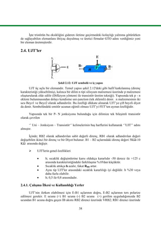 38
İşte tristörün bu eksikliğini gideren iletime geçirmedeki kolaylığı yalıtıma götürürken
de sağlayabilen elemanlara ihtiyaç duyulmuş ve üretici firmalar GTO adını verdiğimiz yeni
bir eleman üretmişlerdir.
2.4. UJT’ler
Şekil 2.12: UJT sembolü ve iç yapısı
UJT üç uçlu bir elemandır. Temel yapısı şekil 2.12'deki gibi hafif katkılanmış (direnç
karakteristiği yükseltilmiş), kalınca bir dilim n tipi silisyum malzemesi üzerinde p malzemesi
oluşturularak elde edilir (Difüzyon yöntemi ile transistör üretim tekniği). Yapısında tek p - n
eklemi bulunmasından dolayı kendisine uni-junction (tek eklemli) denir. n malzemesinin iki
ucu Beyz1 ve Beyz2 olarak adlandırılır. Bu özelliği dikkate alınarak UJT’ye çift beyzli diyot
da denir. Sembolündeki emitör ucunun eğimli olması UJT’yi FET’ten ayıran özelliğidir.
Yapısında tek bir P- N jonksiyonu bulunduğu için dilimize tek bileşimli transistör
olarak çevrilen
‘’ Uni – Jonksiyon – Transistör‘’ kelimelerinin baş harflerini kullanarak ‘’UJT’’ adını
almıştır.
İçinde; RB2 olarak adlandırılan sabit değerli direnç, RB1 olarak adlandırılan değeri
değişebilen ikinci bir direnç ve bir Diyot bulunur. B1 – B2 uçlarındaki direnç değeri 5KΩ-10
KΩ arasında değişir.
 UJT'lerin genel özellikleri
 h; sıcaklık değişimlerine karsı oldukça kararlıdır -50 derece ile +125 c
arasında karakteristiğindeki farklılaşma %10'dan küçüktür.
 Sıcaklık attıkça h azalır, fakat RBB artar.
 Aynı tip UJT'ler arasındaki sıcaklık kararlılığı iyi değildir. h %30 veya
daha fazla olabilir.
 h; 0,5 ile 0,8 arasındadır.
2.4.1. Çalışma İlkesi ve Kullanıldığı Yerler
UJT’nin iletken olabilmesi için E-B1 uçlarının doğru, E-B2 uçlarının ters polarize
edilmesi gerekir. E ucuna (+) B1 ucuna (-) B2 ucuna (+) gerilim uyguladığımızda B2
ucundan B1 ucuna doğru geçen IB akımı RB2 direnci üzerinde VRB2; RB1 direnci üzerinde
 