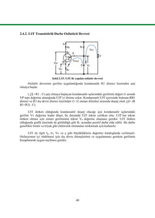 40
2.4.2. UJT Transistörlü Darbe Osilatörü Devresi
Şekil 2.15: UJT ile yapılan osilatör devresi
Osilatör devresine gerilim uygulandığında kondansatör R1 direnci üzerinden şarj
olmaya başlar.
( ‫ﺡ‬Ş =R1 . C) şarj olmaya başlayan kondansatör uçlarındaki gerilimin değeri t1 anında
VP tepe değerine ulaştığında UJT’yi iletime sokar. Kondansatör UJT içerisinde bulunan RB1
direnci ve R3 dış devre direnci üzerinden t1- t2 zaman dilimleri arasında deşarj olur( ‫ﺡ‬d= (R
B1+R3) . C).
UJT iletken olduğunda kondansatör deşarj olacağı için kondansatör uçlarındaki
gerilim Vv değerine kadar düşer, bu durumda UJT tekrar yalıtkan olur. UJT’nin tekrar
iletken olması için emiter geriliminin tekrar VP değerine ulaşması gerekir. UJT iletken
olduğunda grafik üzerinde de görüldüğü gibi B1 ucundan pozitif darbe elde edilir. Bu darbe
genellikle tristör ve triyak gibi elektronik elemanları tetiklemek için kullanılır.
UJT ile ilgili IP, Iv, Vv ve ç gibi büyüklüklerin değerlerı kataloglarda verilmiştir.
Osilasyonun iyi olabilmesi için dış devre dirençlerinin ve uygulanması gereken gerilimin
hesaplanarak uygun seçilmesi gerekir.
B2
E
B1 +
C
-
R3
R2 R1
V
VB1
IDeşarj
VC
IŞarj
IB
VB2
 