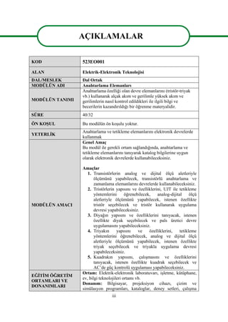 iii
AÇIKLAMALAR
KOD 523EO001
ALAN Elektrik-Elektronik Teknolojisi
DAL/MESLEK Dal Ortak
MODÜLÜN ADI Anahtarlama Elemanları
MODÜLÜN TANIMI
Anahtarlama özelliği olan devre elemanlarını (tristör-triyak
vb.) kullanarak alçak akım ve gerilimle yüksek akım ve
gerilimlerin nasıl kontrol edildikleri ile ilgili bilgi ve
becerilerin kazandırıldığı bir öğrenme materyalidir.
SÜRE 40/32
ÖN KOŞUL Bu modülün ön koşulu yoktur.
YETERLİK
Anahtarlama ve tetikleme elemanlarını elektronik devrelerde
kullanmak
MODÜLÜN AMACI
Genel Amaç
Bu modül ile gerekli ortam sağlandığında, anahtarlama ve
tetikleme elemanlarını tanıyarak katalog bilgilerine uygun
olarak elektronik devrelerde kullanabileceksiniz.
Amaçlar
1. Transistörlerin analog ve dijital ölçü aletleriyle
ölçümünü yapabilecek, transistörlü anahtarlama ve
zamanlama elemanlarını devrelerde kullanabileceksiniz.
2. Tristörlerin yapısını ve özelliklerini, UJT ile tetikleme
yöntemlerini öğrenebilecek, analog-dijital ölçü
aletleriyle ölçümünü yapabilecek, istenen özellikte
tristör seçebilecek ve tristör kullanarak uygulama
devresi yapabileceksiniz.
3. Diyağın yapısını ve özelliklerini tanıyacak, istenen
özellikte diyak seçebilecek ve pals üretici devre
uygulamasını yapabileceksiniz.
4. Triyakın yapısını ve özelliklerini, tetikleme
yöntemlerini öğrenebilecek, analog ve dijital ölçü
aletleriyle ölçümünü yapabilecek, istenen özellikte
triyak seçebilecek ve triyakla uygulama devresi
yapabileceksiniz.
5. Kuadrakın yapısını, çalışmasını ve özelliklerini
tanıyacak, istenen özellikte kuadrak seçebilecek ve
AC’de güç kontrolü uygulaması yapabileceksiniz.
EĞİTİM ÖĞRETİM
ORTAMLARI VE
DONANIMLARI
Ortam: Elektrik-elektronik laboratuvarı, işletme, kütüphane,
ev, bilgi teknolojileri ortamı vb.
Donanım: Bilgisayar, projeksiyon cihazı, çizim ve
simülasyon programları, kataloglar, deney setleri, çalışma
AÇIKLAMALAR
 