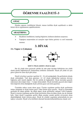 49
ÖĞRENME FAALİYETİ–3
Diyakın yapısını, özelliklerini bilecek, istenen özellikte diyak seçebilecek ve darbe
üreteci devre uygulamasını yapabileceksiniz.
 Diyakların özelliklerini, katalog bilgilerini, kullanım alanlarını araştırınız.
 Yaptığınız araştırmalara ait sonuçları rapor haline getiriniz ve sınıf ortamında
sununuz.
3. DİYAK
3.1. Yapısı ve Çalışması
Şekil 3.1: Diyak sembolü ve diyak iç yapısı
Her iki yönde akım geçirecek şekilde iki adet pnpn diyodun birbirlerine ters yönlü
olarak paralel bağlanmasıyla oluşturulmuş tetikleme elemanıdır. Diyak çift yönde de aynı
görevi gören bir zener diyot gibi çalışır.
Diyak’ın kırılma ( geçirme ) gerilimi 24 – 36 volt aralığındadır. Bu gerilimlerin altında
diyak yalıtımdadır. Yani akım geçirmez. A1 A2 olarak adlandırılan uçlarının devreye
bağlanma şekli önemli değildir. Her iki şekilde de bağlanabilir. Diyak üzerinden geçecek
maksimum akım değeri Imax = 2 amper dolayındadır. Diyak üzerinden geçecek akım değeri
Imin değerinin altına düştüğünde diyak yalıtıma geçer yani akım geçirmez.
Üzerinden sadece sızıntı akımı geçer. Üzerine uygulanan gerilim diyak geriliminin
üstüne çıktığında ise diyak iletime geçer. Fakat iletime geçer geçmez. Diyak’ın uçlarındaki
gerilimde bir düşüş görülür. Bu düşüş değeri diyak geriliminin yaklaşık %20'si kadardır.
Diyak’ın üzerine uygulanan gerilim diyak geriliminin altına da düşse diyak yine de iletimde
kalır. Fakat diyak’a uygulanan gerilim düşüş anından sonraki gerilim seviyesinin altına
düşürüldüğünde diyak yalıtıma geçer. Diyak iki yöndeki uygulanan polarmalarda da aynı
tepkiyi verecektir. Diyak’ın bu özellikleri alternatif akımda kullanılabilmesine olanak verir.
ÖĞRENME FAALİYETİ–3
AMAÇ
ARAŞTIRMA
 
