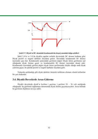 52
Şekil 3.7: Diyak’ın DC akımdaki kondansatörün deşarj anındaki dalga şekilleri
Şekil 3.4’te ve 3.6’da diyakla yapılan osilatör devresinde DC akımın kutbuna göre
Diyak pozitif ve negatif darbeler meydana getirir. Devredeki kondansatör R1 direnci
üzerinden şarj olur. Kondansatör uçlarındaki gerilimin değeri Diyak iletim gerilimine eşit
olduğunda diyak iletime geçer ve kondansatörü R2 direnci üzerinden deşarj eder.
Kondansatör üzerindeki gerilim değeri diyak iletim geriliminden küçük olduğu anda diyak
yalıtıma geçer, bu şekilde pozitif ve negatif darbeler meydana gelir.
Yukarıda açıklandığı gibi diyak darbeler üreterek tetikleme elemanı olarak kullanılan
bir yarı iletkendir.
3.4. Diyaklı Devrelerde Arıza Giderme
Diyaklı devrelerde diyak’ın kırılma ( geçirme ) gerilimi 24 – 36 volt aralığında
olduğunda bu gerilimin sağlanması durumunda diyak iletime geçemeyecektir. Arıza halinde
bu gerilimin ölçülmesi tavsiye edilir.
Cşj
Cdj
-Vdo
Vdi
Vc
 