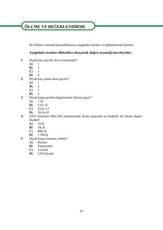 55
ÖLÇME VE DEĞERLENDİRME
VE DEĞERLENDİRME
Bu faaliyet sonunda kazandıklarınızı aşağıdaki soruları cevaplandırarak ölçünüz.
Aşağıdaki soruları dikkatlice okuyarak doğru seçeneği işaretleyiniz.
1. Diyak kaç uçlu bir devre elemanıdır?
A) 1
B) 2
C) 3
D) 4
2. Diyak kaç yönde akım geçirir?
A) 1
B) 2
C) 3
D) 4
3. Diyak hangi gerilim değerlerinde iletime geçer?
A) 2 ile
B) 5 ile 10
C) 10 ile 15
D) 20 ile 45
4. AVO metrenin Ohm (Ω) kademesinde diyak uçlarında ne kadarlık bir direnç değeri
ölçülür?
A) 10 Ω
B) 1K Ω
C) 80K Ω
D) 1.5M Ω
5. Diyak hangi elemanı tetikler?
A) Direnci
B) Transistörü
C) Tristörü
D) LED diyodu
ÖLÇME VE DEĞERLENDİRME
 