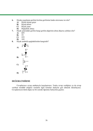 56
6. Diyaka uygulanan gerilimi kırılma gerilimine kadar artırırsanız ne olur?
A) Diyak iletime geçer
B) Diyak delinir
C) Diyak yanar
D) Değişiklik olmaz.
7. Diyak uçlarındaki gerilim hangi gerilim değerinin altına düşerse yalıtkan olur?
A) 60V
B) 5V
C) 25V
D) 10V
8. Diyak sembolü aşağıdakilerden hangisidir?
A)
B)
C)
D)
DEĞERLENDİRME
Cevaplarınızı cevap anahtarıyla karşılaştırınız. Yanlış cevap verdiğiniz ya da cevap
verirken tereddüt ettiğiniz sorularla ilgili konuları faaliyete geri dönerek tekrarlayınız.
Cevaplarınızın tümü doğru ise bir sonraki öğrenme faaliyetine geçiniz.
 