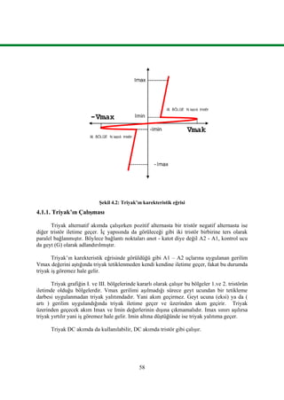 58
Şekil 4.2: Triyak’ın karekteristik eğrisi
4.1.1. Triyak’ın Çalışması
Triyak alternatif akımda çalışırken pozitif alternasta bir tristör negatif alternasta ise
diğer tristör iletime geçer. İç yapısında da görüleceği gibi iki tristör birbirine ters olarak
paralel bağlanmıştır. Böylece bağlantı noktaları anot - katot diye değil A2 - A1, kontrol ucu
da geyt (G) olarak adlandırılmıştır.
Triyak’ın karekteristik eğrisinde görüldüğü gibi A1 – A2 uçlarına uygulanan gerilim
Vmax değerini aştığında triyak tetiklenmeden kendi kendine iletime geçer, fakat bu durumda
triyak iş göremez hale gelir.
Triyak grafiğin I. ve III. bölgelerinde kararlı olarak çalışır bu bölgeler 1.ve 2. tristörün
iletimde olduğu bölgelerdir. Vmax gerilimi aşılmadığı sürece geyt ucundan bir tetikleme
darbesi uygulanmadan triyak yalıtımdadır. Yani akım geçirmez. Geyt ucuna (eksi) ya da (
artı ) gerilim uygulandığında triyak iletime geçer ve üzerinden akım geçirir. Triyak
üzerinden geçecek akım Imax ve Imin değerlerinin dışına çıkmamalıdır. Imax sınırı aşılırsa
triyak yırtılır yani iş göremez hale gelir. Imin altına düştüğünde ise triyak yalıtıma geçer.
Triyak DC akımda da kullanılabilir, DC akımda tristör gibi çalışır.
 