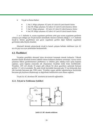 59
 Triyak’ın İletim Halleri
 1. hal; I. bölge çalışması A2 (artı) A1 (eksi) G (artı) kararlı iletim
 2. hal; III. bölge çalışması A2 (eksi) A1 (artı) G (artı) kararsız iletim
 3. hal; I. bölge çalışması A2 (artı) A1 (eksi) G (eksi) kararsız iletim
 4. hal; III. bölge çalışması A2 (eksi) A1 (artı) G (eksi) kararlı iletim
1. ve 3. hallerde A2 ucuna uygulanan gerilimin yönü geyt ucuna uygulanan gerilimin
yönüyle aynı olduğu için Triyak kararlı iletimdedir. Kararsız iletimin olduğu 2. ve 4. hallerde
triyak’ın iletime geçebilmesi için geyte uygulanan gerilim diğer hallerde uygulanan
gerilimden daha büyük olmalıdır.
Alternatif akımda çalıştırılacak triyak’ın kararlı çalışma halinde olabilmesi için A2
ucu ile geyt ucu aynı polariteden beslenmelidir.
4.2. Özellikleri
Triyaklar genellikle alternatif akım devrelerini kumanda etmede kullanılır. Yüksek
akımları küçük akımlarla kontrol edebilir olması kullanım alanlarını artırmıştır. Ayrıca sessiz
çalışması bakım gerektirmemesi problemsiz ve rölelere göre oldukça hızlı açma kapama
yapması, açma kapama esnasında ark oluşmaması triyakları üstün kılan özellikleridir.
Triyaklar, 220 volt altında 10 amper gibi yüksek bir akım geçirirken uçlarında bulunan
gerilim 1,5 volt civarındadır. Bu anda triyak üzerindeki harcanan güç 15 wat dolayında iken
yük üzerinde harcanan güç 2200 wattır. Triyaklar uygun şekilde soğutulurlarsa üzerlerinde
harcanan güç kaybının oluşturacağı ısı dağıtılarak ömürlerinin uzun olması sağlanır.
Triyak ile AC akımların DC akımlarla da kontrolü sağlanabilir.
4.2.1. Triyak’ın Tetiklenme Şekilleri
Şekil 4.3: DC akımla tetikleme
 