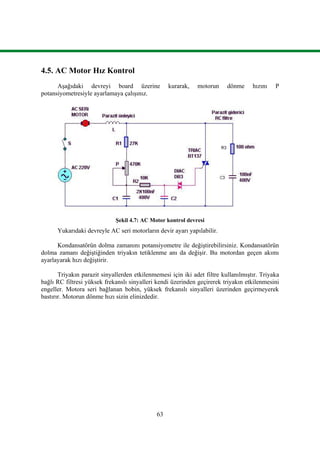 63
4.5. AC Motor Hız Kontrol
Aşağıdaki devreyi board üzerine kurarak, motorun dönme hızını P
potansiyometresiyle ayarlamaya çalışınız.
Şekil 4.7: AC Motor kontrol devresi
Yukarıdaki devreyle AC seri motorların devir ayarı yapılabilir.
Kondansatörün dolma zamanını potansiyometre ile değiştirebilirsiniz. Kondansatörün
dolma zamanı değiştiğinden triyakın tetiklenme anı da değişir. Bu motordan geçen akımı
ayarlayarak hızı değiştirir.
Triyakın parazit sinyallerden etkilenmemesi için iki adet filtre kullanılmıştır. Triyaka
bağlı RC filtresi yüksek frekanslı sinyalleri kendi üzerinden geçirerek triyakın etkilenmesini
engeller. Motora seri bağlanan bobin, yüksek frekanslı sinyalleri üzerinden geçirmeyerek
bastırır. Motorun dönme hızı sizin elinizdedir.
 