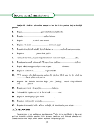 67
ÖLÇME VE DEĞERLENDİRME
Aşağıdaki cümleleri dikkatlice okuyarak boş bırakılan yerlere doğru sözcüğü
yazınız.
1. Triyak,........................................gerilimlerle kontrol edilebilir.
2. Triyakın ............................................uçları bulunur.
3. Triyakta.................... ucu tetikleme ucudur.
4. Triyakta yük akımı .................................... arasından geçer.
5. Triyak tetiklendiğinde sürekli iletimde kalıyorsa ...............gerilimde çalıştırılıyordur.
6. Triyaklar...........................yönde akım geçirir.
7. İletimdeki triyakın A2 ucuna bağlanan anahtarı açarsanız, triyak......................olur.
8. Triyak geyt ucu açık tutulup,A1–A2 arası direnç ölçülürse..............................gözlenir.
9. Triyakı tekniğine uygun çalıştırırsanız, triyakı.......................olursunuz.
10. Triyakları kullanırken..........................bağlanmalıdır.
11. AVO metrenin ohm kademesinde, sağlam bir triyakın A1-G arası her iki yönde de
...................direnç göstermesi gerekir.
12. Triyakın AC akımda anoduna bağlı yükü (lambayı) sürekli çalıştırabilmesi
için.................gerekir.
13. Triyaklı devrelerde yük genelde........................bağlanır.
14. İletimdeki bir triyakın, A1-A2 iç direnci çok..................olur.
15. Triyaklar, bir entegre çıkışına direkt.......................
16. Triyaklar, bir transistör tarafından..........................
17. Triyak tetiklenmediği halde, A2 üzerine bağlı yük sürekli çalışıyorsa triyak………….
DEĞERLENDİRME
Cevaplarınızı cevap anahtarıyla karşılaştırınız. Yanlış cevap verdiğiniz ya da cevap
verirken tereddüt ettiğiniz sorularla ilgili konuları faaliyete geri dönerek tekrarlayınız.
Cevaplarınızın tümü doğru ise bir sonraki öğrenme faaliyetine geçiniz.
ÖLÇME VE DEĞERLENDİRME
 