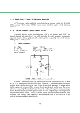 70
5.1.2. Kuadrakın AVOmetre ile Sağlamlık Kontrolü
AVO metreyle yapılan sağlamlık kontrolünde üç uç arasında yapılan her iki yönlü
ölçüm sonucu yüksek direnç ölçülür bunun nedeni triyak’ın geytine diyak eklenmiş
olmasıdır.
5.1.3. LDR‘li Karanlıkta Çalışan Lamba Devresi
Aşağıdaki devreye gerilim uygulandığında LDR’ye ışık düştüğü anda LDR’ nin
direnci düşeceği için akım R1, P ve LDR üzerinden devresini tamamlar, kondansatör
uçlarında diyak’ı iletime götürecek 30 voltluk gerilim oluşmadığı için diyak triyak’ı
tetikleyemez ve lamba yanmaz.
 Devre elemanları:
R1= 47 Ω Triyak = TIC 216
P = 500 KΩ LDR - Lamba = 220 volt 100 wat
C = 0,1 μF 400 volt Güç kaynağı = 220 volt 50 Hz
Diyak = mcr 10
100nF
400V
POT
500K
47K
AC 220 V
50 Hz
LAMBA
LDR
KUADRAK
A2
A1
G
Şekil 5.2: LDR kontrollü lamba karartma devresi
t2 anında LDR üzerine düşen ışığı engellediğimizde LDR’nin direnci yükselir ve akım
R1, P ve C kondansatörü üzerinden devresini tamamlar. C kondansatörünün uçlarındaki
gerilim, diyak’ı iletime geçirmeye yeter. İletime geçen diyak alternasın t3 anında pozitif
darbe uygulayarak triyak’ı tetikler, triyak’ın iletime geçtiği anda lamba yanar. Bu durum
alternasın sona erdiği t4 anına kadar sürer. t4 anında kondansatör negatif yönde sarj olmaya
başlar. Kondansatörün uçlarındaki gerilim değeri 30 voltu aştığında diyak iletime geçer ve
negatif darbe üreterek Triyak’ı tetikler ve Triyak iletime geçerek t6 anında alternasın sona
ermesine kadar lambayı yakar. Devredeki pot ayarlanarak triyak’ın tetikleme açısı ve bu
yolla da lambanın parlaklığı değiştirilebilir.
 