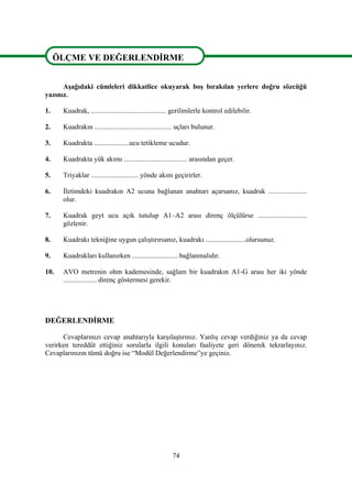 74
ÖLÇME VE DEĞERLENDİRME
Aşağıdaki cümleleri dikkatlice okuyarak boş bırakılan yerlere doğru sözcüğü
yazınız.
1. Kuadrak, ........................................... gerilimlerle kontrol edilebilir.
2. Kuadrakın ............................................ uçları bulunur.
3. Kuadrakta ....................ucu tetikleme ucudur.
4. Kuadrakta yük akımı .................................... arasından geçer.
5. Triyaklar ........................... yönde akım geçirirler.
6. İletimdeki kuadrakın A2 ucuna bağlanan anahtarı açarsanız, kuadrak ......................
olur.
7. Kuadrak geyt ucu açık tutulup A1–A2 arası direnç ölçülürse ............................
gözlenir.
8. Kuadrakı tekniğine uygun çalıştırırsanız, kuadrakı .......................olursunuz.
9. Kuadrakları kullanırken .......................... bağlanmalıdır.
10. AVO metrenin ohm kademesinde, sağlam bir kuadrakın A1-G arası her iki yönde
................... direnç göstermesi gerekir.
DEĞERLENDİRME
Cevaplarınızı cevap anahtarıyla karşılaştırınız. Yanlış cevap verdiğiniz ya da cevap
verirken tereddüt ettiğiniz sorularla ilgili konuları faaliyete geri dönerek tekrarlayınız.
Cevaplarınızın tümü doğru ise “Modül Değerlendirme”ye geçiniz.
ÖLÇME VE DEĞERLENDİRME
ÖLÇME VE DEĞERLENDİRME
 