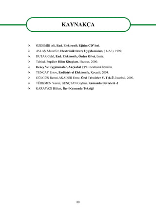 80
KAYNAKÇA
 ÖZDEMİR Ali, End. Elektronik Eğitim CD’ leri.
 ASLAN Muzaffer, Elektronik Devre Uygulamaları, ( 1-2-3), 1999.
 DUTAR Celal, End. Elektronik, Özden Ofset, İzmir.
 Tubitak Popüler Bilim Kitapları, Haziran, 2000.
 Deney Ve Uygulamalar, Akçaabat ÇPL Elektronik bölümü.
 TUNCAY Ersoy, Endüstriyel Elektronik, Kocaeli, 2004.
 GÜLGÜN Remzi,AKADUR Emre, Özel Tristörler Y. Tek.Ü.,İstanbul, 2000.
 TÜRKMEN Yavuz, GENÇTAN Ceyhan, Kumanda Devreleri -2
 KARAYAZI Bülent, İleri Kumanda Tekniği
KAYNAKÇA
 