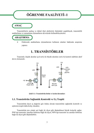 3
ÖĞRENME FAALİYETİ–1
Transistörlerin analog ve dijital ölçü aletleriyle ölçümünü yapabilecek, transistörlü
anahtarlama ve zamanlama elemanlarını devrelerde kullanabileceksiniz.
 Elektronik anahtarlama elemanlarının kullanım alanları hakkında araştırma
yapınız.
1. TRANSİSTÖRLER
Transistör, küçük akımlar (μA-mA) ile büyük akımları (mA-A) kontrol edebilen aktif
devre elemanıdır.
2.2K
+5V
R1
1K
12V
Küçük Akım
R2
LED
Büyük
Akım
2.2K
R1
1K
12V
R2
LED
Beyzde
akım yok
LED
üzerinden
akım
geçmez
Şekil 1.1: Transistörün iletim ve kesim durumları
1.1. Transistörün Sağlamlık Kontrolü ve Uç Tespiti
Transistörün diyot eş değerini göz önüne alırsak transistörün sağlamlık kontrolü ve
uçlarının tespiti daha kolay olacaktır.
Transistörün ters yönde seri bağlı iki diyot gibi düşünülmesi büyük kolaylık sağlar.
PNP tipi transistör, katotları birbirine bağlı iki diyot, NPN tipi transistör ise anotları birbirine
bağlı iki diyot gibi düşünülebilir.
ÖĞRENME FAALİYETİ–1
AMAÇ
ARAŞTIRMA
 