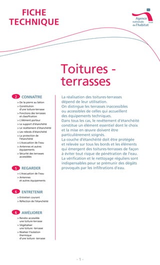 Toitures -
terrasses
CONNAÎTRE
> De la pierre au béton
> Constitution
d’une toiture-terrasse
> Fonctions des terrasses
et classification
> L’élément porteur
> Le support d’étanchéité
> Le revêtement d’étanchéité
> Les relevés d’étanchéité
> La protection de
l’étanchéité
> L’évacuation de l’eau
> Antennes et autres
équipements
> Sécurité des terrasses
accessibles
REGARDER
> L’évacuation de l’eau
> Antennes
et autres équipements
ENTRETENIR
> Entretien courant
> Réfection de l’étanchéité
AMÉLIORER
> Rendre accessible
une toiture-terrasse
> Végétaliser
une toiture -terrasse
> Réaliser l’isolation
thermique
d’une toiture -terrasse
FICHE
TECHNIQUE
La réalisation des toitures-terrasses
dépend de leur utilisation.
On distingue les terrasses inaccessibles
ou accessibles de celles qui accueillent
des équipements techniques.
Dans tous les cas, le revêtement d’étanchéité
constitue un élément essentiel dont le choix
et la mise en œuvre doivent être
particulièrement soignés.
La couche d’étanchéité doit être protégée
et relevée sur tous les bords et les éléments
qui émergent des toitures-terrasses de façon
à éviter tout risque de pénétration de l’eau.
La vérification et le nettoyage réguliers sont
indispensables pour se prémunir des dégâts
provoqués par les infiltrations d’eau.
2
5
6
6
- 1 -
 