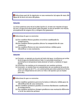 5. Selecciona qué de lo siguiente es una sustancia: (a) agua de mar; (b)
agua de la lave; (c) aire; (d) plata.
	
Solución
La única sustancia como tal es la plata (opción d), el resto son mezclas (el agua
de mar y el agua de la llave tienen sales disueltas; el aire es también una mezcla,
principalmente de oxígeno (O2) y nitrógeno (N2) gaseosos).
6. Selecciona lo que es correcto:
(a) los cambios físicos pueden revertirse cambiando la
temperatura.
(b) los cambios físicos pueden alterar la composición de una
sustancia.
(c) los cambios físicos no son características válidas para
identificar a una sustancia.
	
Solución
(a) Correcto: un ejemplo es el punto de fusión del agua: si enfriamos por arriba
de él el agua se transformará en hielo, lo cual puede revertirse si
aumentamos la temperatura hasta alcanzar la fusión y reobtener el agua
líquida.
(b) Incorrecto: los cambios en la composición son cambios químicos.
(c) Incorrecto: un cambio físico es característico de una sustancia (el punto de
fusión del agua es de 0 ºC, y no variará jamás para esta sustancia en forma
piura con independencia de cómo se mida o del aparato que se emplee
para ello).
7. Selecciona lo que es correcto:
(a) los cambios químicos proveen la única evidencia válida para la
identificación de una sustancia.
(b) los cambios químicos pueden revertirse fácilmente cambiando
la temperatura.
(c) los cambios químicos siempre producen una sustancia diferente
a la de las materias primas.
 