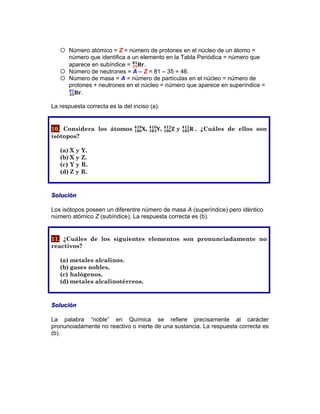 ¡ Número atómico = Z = número de protones en el núcleo de un átomo =
número que identifica a un elemento en la Tabla Periódica = número que
aparece en subíndice = !"!"
!"
.
¡ Número de neutrones = A – Z = 81 – 35 = 46.
¡ Número de masa = A = número de partículas en el núcleo = número de
protones + neutrones en el núcleo = número que aparece en superíndice =
!"!"
!"
.
La respuesta correcta es la del inciso (a).
10. Considera los átomos !!"#
!"#
, !!"#
!"#
, !!"#
!"#
y !!"#
!"#
. ¿Cuáles de ellos son
isótopos?
(a) X y Y.
(b) X y Z.
(c) Y y R.
(d) Z y R.
Solución
Los isótopos poseen un diferentre número de masa A (superíndice) pero idéntico
número atómico Z (subíndice), La respuesta correcta es (b).
11. ¿Cuáles de los siguientes elementos son pronunciadamente no
reactivos?
(a) metales alcalinos.
(b) gases nobles.
(c) halógenos.
(d) metales alcalinotérreos.
Solución
La palabra “noble” en Química se refiere precisamente al carácter
pronunciadamente no reactivo o inerte de una sustancia. La respuesta correcta es
(b).
 