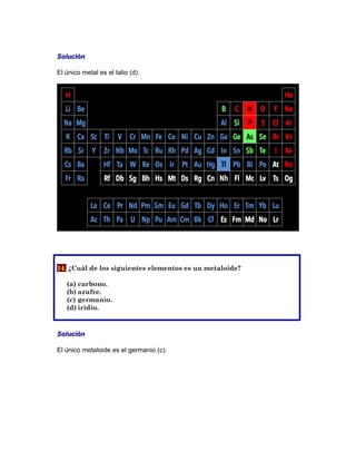 Solución
El único metal es el talio (d).
14. ¿Cuál de los siguientes elementos es un metaloide?
(a) carbono.
(b) azufre.
(c) germanio.
(d) iridio.
Solución
El único metaloide es el germanio (c).
 