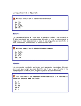La respuesta correcta es (b), periodo.
17. ¿Cuál de los siguientes compuestos es iónico?
(a) PF3.
(b) CS2.
(c) MgCl2.
(d) SO2.
Solución
Los compuestos iónicos se forman entre un elemento metálico y uno no metálico.
El único compuesto que cumple con esta definición es el (c) al estar presente el
magnesio, un metal alcalinotérreo; el resto de los compuestos son covalentes al
estar conformados por elementos no metálicos todos ellos.
18. ¿Cuál de los siguientes compuestos es covalente?
(a) CaCl2.
(b) MgO.
(c) PCl3.
(d) Cs2S.
Solución
Los compuestos covalentes se forman entre elementos no metálico. El único
compuesto que cumple con esta definición es el (c), ya que el resto de los
ejemplos posee un metal (calcio, magnesio y cesio, respectivamemente).
19. Para cada uno de los siguientes elementos indica si se trata de un
metal, un no metal o un metaloide.
(a) S.
(b) Ge.
(c) Hg.
(d) H
(e) I.
 