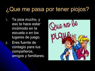 ¿Que me pasa por tener piojos?¿Que me pasa por tener piojos?
1.1. Te pica mucho, yTe pica mucho, y
eso te hace estareso te hace estar
incómodo en laincómodo en la
escuela o en losescuela o en los
lugares de juego.lugares de juego.
2.2. Eres fuente deEres fuente de
contagio para tuscontagio para tus
compañeros,compañeros,
amigos y familiares.amigos y familiares.
 