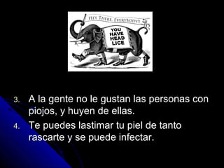 3.3. A la gente no le gustan las personas conA la gente no le gustan las personas con
piojos, y huyen de ellas.piojos, y huyen de ellas.
4.4. Te puedes lastimar tu piel de tantoTe puedes lastimar tu piel de tanto
rascarte y se puede infectar.rascarte y se puede infectar.
 