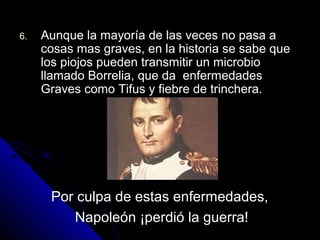 6.6. Aunque la mayoría de las veces no pasa aAunque la mayoría de las veces no pasa a
cosas mas graves, en la historia se sabe quecosas mas graves, en la historia se sabe que
los piojos pueden transmitir un microbiolos piojos pueden transmitir un microbio
llamado Borrelia, que da enfermedadesllamado Borrelia, que da enfermedades
Graves como Tifus y fiebre de trinchera.Graves como Tifus y fiebre de trinchera.
Por culpa de estas enfermedades,Por culpa de estas enfermedades,
Napoleón ¡perdió la guerra!Napoleón ¡perdió la guerra!
 