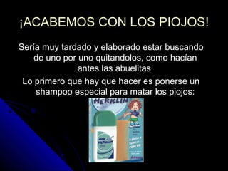 ¡ACABEMOS CON LOS PIOJOS!¡ACABEMOS CON LOS PIOJOS!
Sería muy tardado y elaborado estar buscandoSería muy tardado y elaborado estar buscando
de uno por uno quitandolos, como hacíande uno por uno quitandolos, como hacían
antes las abuelitas.antes las abuelitas.
Lo primero que hay que hacer es ponerse unLo primero que hay que hacer es ponerse un
shampoo especial para matar los piojos:shampoo especial para matar los piojos:
 