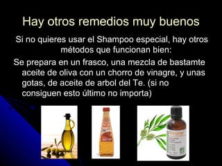 Hay otros remedios muy buenosHay otros remedios muy buenos
Si no quieres usar el Shampoo especial, hay otrosSi no quieres usar el Shampoo especial, hay otros
métodos que funcionan bien:métodos que funcionan bien:
Se prepara en un frasco, una mezcla de bastamteSe prepara en un frasco, una mezcla de bastamte
aceite de oliva con un chorro de vinagre, y unasaceite de oliva con un chorro de vinagre, y unas
gotas, de aceite de arbol del Te. (si nogotas, de aceite de arbol del Te. (si no
consiguen esto último no importa)consiguen esto último no importa)
 