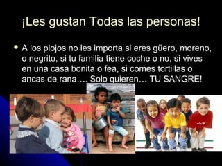 ¡Les gustan Todas las personas!¡Les gustan Todas las personas!
 A los piojos no les importa si eres güero, moreno,A los piojos no les importa si eres güero, moreno,
o negrito, si tu familia tiene coche o no, si viveso negrito, si tu familia tiene coche o no, si vives
en una casa bonita o fea, si comes tortillas oen una casa bonita o fea, si comes tortillas o
ancas de rana…. Solo quieren… TU SANGRE!ancas de rana…. Solo quieren… TU SANGRE!
 