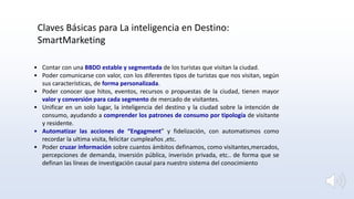 • Contar con una BBDD estable y segmentada de los turistas que visitan la ciudad.
• Poder comunicarse con valor, con los diferentes tipos de turistas que nos visitan, según
sus características, de forma personalizada.
• Poder conocer que hitos, eventos, recursos o propuestas de la ciudad, tienen mayor
valor y conversión para cada segmento de mercado de visitantes.
• Unificar en un solo lugar, la inteligencia del destino y la ciudad sobre la intención de
consumo, ayudando a comprender los patrones de consumo por tipología de visitante
y residente.
• Automatizar las acciones de “Engagment” y fidelización, con automatismos como
recordar la ultima visita, felicitar cumpleaños ,etc.
• Poder cruzar información sobre cuantos ámbitos definamos, como visitantes,mercados,
percepciones de demanda, inversión pública, inverisón privada, etc.. de forma que se
definan las líneas de investigación causal para nuestro sistema del conocimiento
Claves Básicas para La inteligencia en Destino:
SmartMarketing
 
