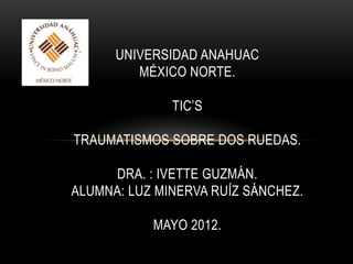 UNIVERSIDAD ANAHUAC
         MÉXICO NORTE.

              TIC’S

TRAUMATISMOS SOBRE DOS RUEDAS.

     DRA. : IVETTE GUZMÁN.
ALUMNA: LUZ MINERVA RUÍZ SÁNCHEZ.

           MAYO 2012.
 