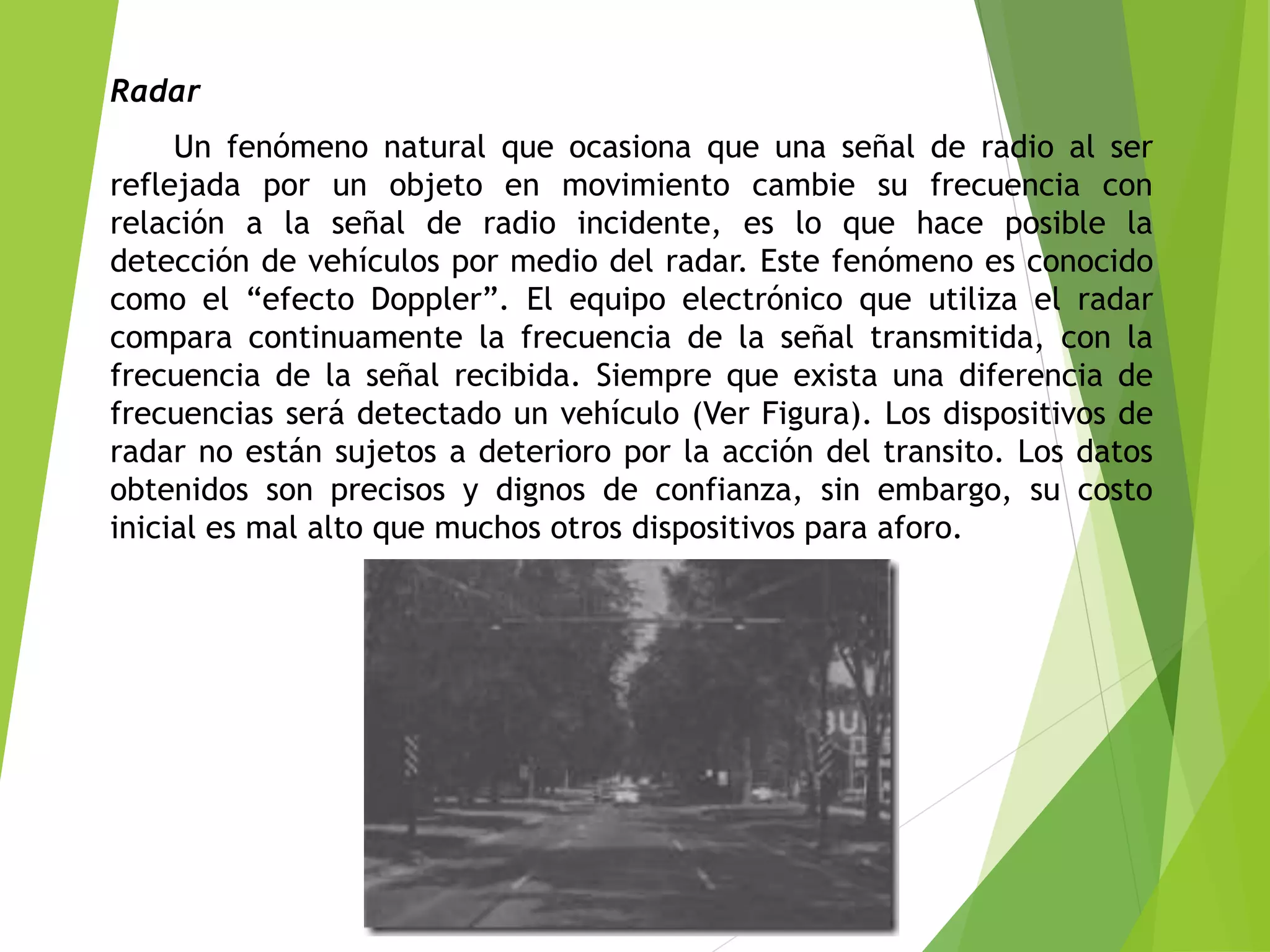 Radar
Un fenómeno natural que ocasiona que una señal de radio al ser
reflejada por un objeto en movimiento cambie su frecuencia con
relación a la señal de radio incidente, es lo que hace posible la
detección de vehículos por medio del radar. Este fenómeno es conocido
como el “efecto Doppler”. El equipo electrónico que utiliza el radar
compara continuamente la frecuencia de la señal transmitida, con la
frecuencia de la señal recibida. Siempre que exista una diferencia de
frecuencias será detectado un vehículo (Ver Figura). Los dispositivos de
radar no están sujetos a deterioro por la acción del transito. Los datos
obtenidos son precisos y dignos de confianza, sin embargo, su costo
inicial es mal alto que muchos otros dispositivos para aforo.
 
