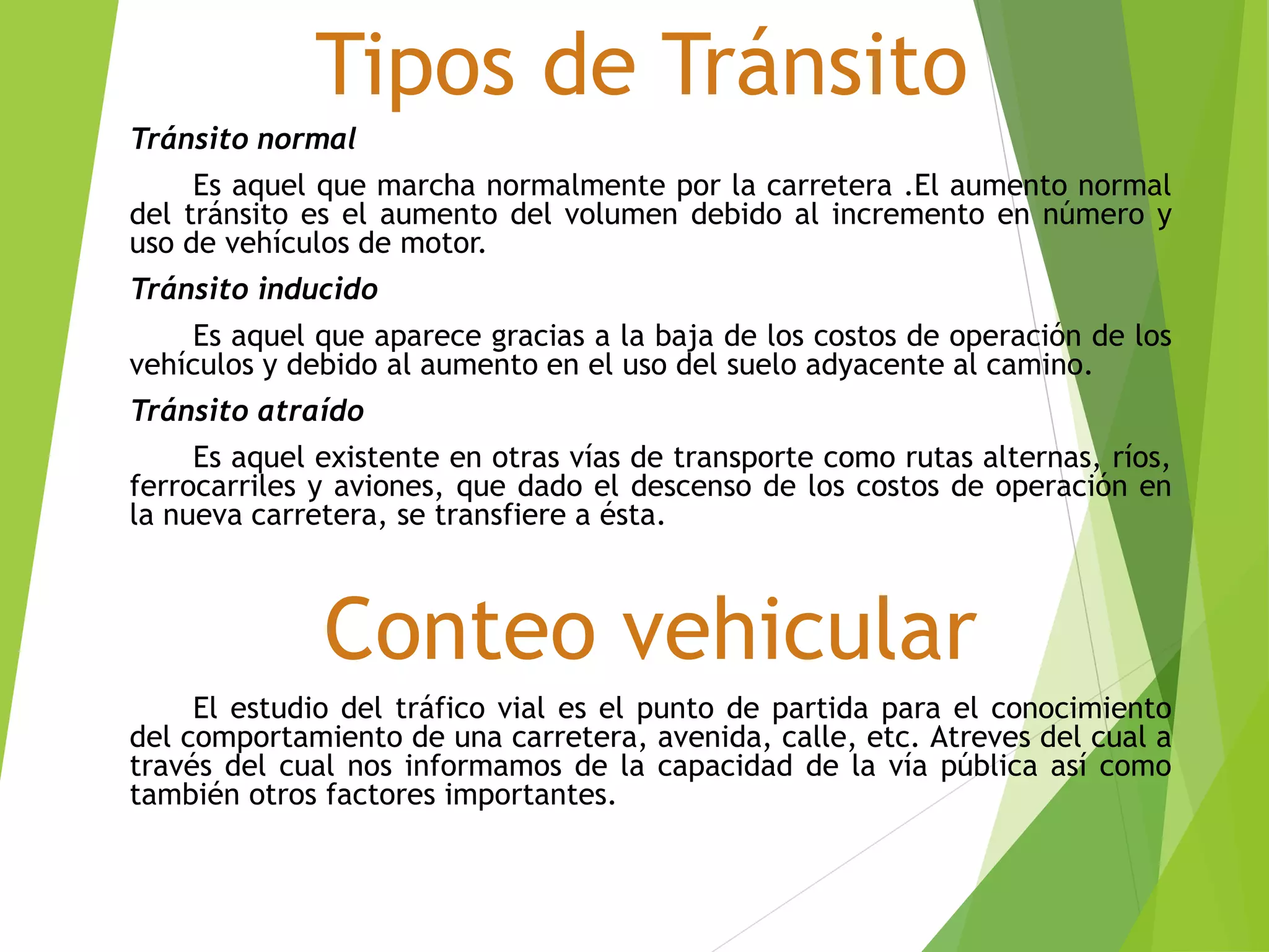 Tipos de Tránsito
Tránsito normal
Es aquel que marcha normalmente por la carretera .El aumento normal
del tránsito es el aumento del volumen debido al incremento en número y
uso de vehículos de motor.
Tránsito inducido
Es aquel que aparece gracias a la baja de los costos de operación de los
vehículos y debido al aumento en el uso del suelo adyacente al camino.
Tránsito atraído
Es aquel existente en otras vías de transporte como rutas alternas, ríos,
ferrocarriles y aviones, que dado el descenso de los costos de operación en
la nueva carretera, se transfiere a ésta.
Conteo vehicular
El estudio del tráfico vial es el punto de partida para el conocimiento
del comportamiento de una carretera, avenida, calle, etc. Atreves del cual a
través del cual nos informamos de la capacidad de la vía pública así como
también otros factores importantes.
 