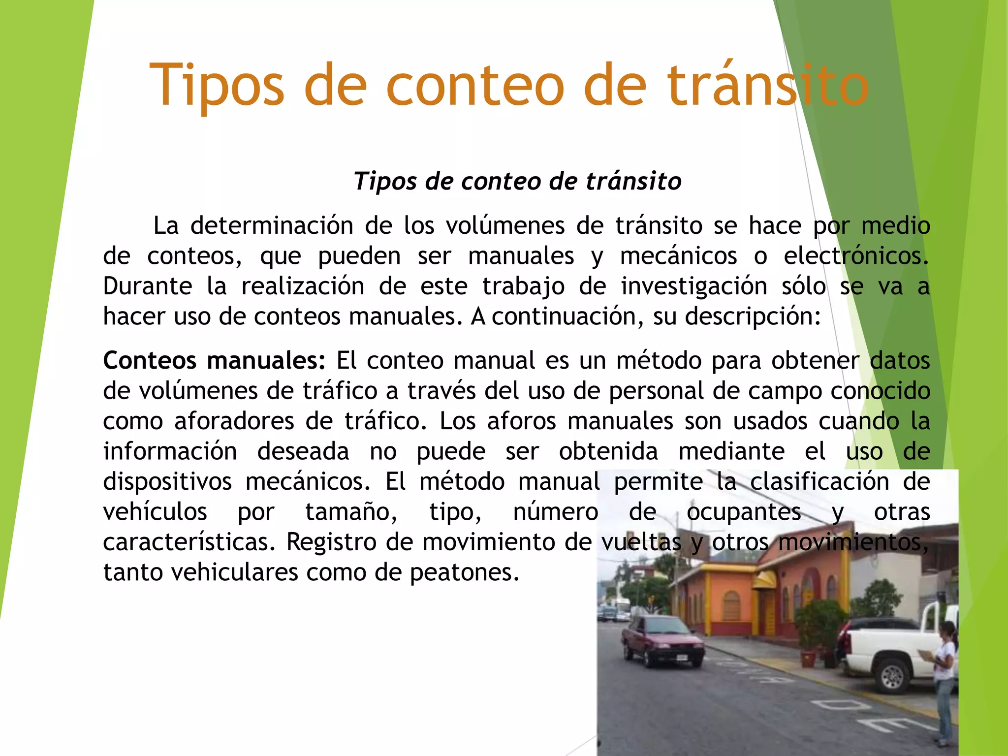 Tipos de conteo de tránsito
Tipos de conteo de tránsito
La determinación de los volúmenes de tránsito se hace por medio
de conteos, que pueden ser manuales y mecánicos o electrónicos.
Durante la realización de este trabajo de investigación sólo se va a
hacer uso de conteos manuales. A continuación, su descripción:
Conteos manuales: El conteo manual es un método para obtener datos
de volúmenes de tráfico a través del uso de personal de campo conocido
como aforadores de tráfico. Los aforos manuales son usados cuando la
información deseada no puede ser obtenida mediante el uso de
dispositivos mecánicos. El método manual permite la clasificación de
vehículos por tamaño, tipo, número de ocupantes y otras
características. Registro de movimiento de vueltas y otros movimientos,
tanto vehiculares como de peatones.
 