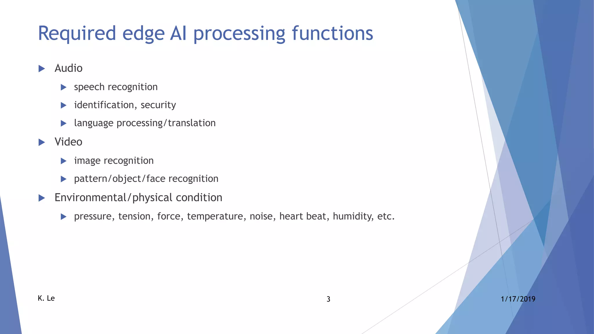 3 1/17/2019K. Le
Required edge AI processing functions
 Audio
 speech recognition
 identification, security
 language processing/translation
 Video
 image recognition
 pattern/object/face recognition
 Environmental/physical condition
 pressure, tension, force, temperature, noise, heart beat, humidity, etc.
 