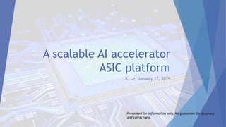 A scalable AI accelerator
ASIC platform
K. Le, January 17, 2019
Presented for information only. No guarantee for accuracy
and correctness.
 