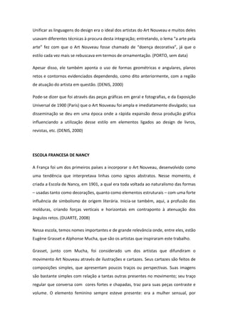 Unificar as linguagens do design era o ideal dos artistas do Art Nouveau e muitos deles
usavam diferentes técnicas à procura desta integração; entretando, o lema “a arte pela
arte” fez com que o Art Nouveau fosse chamado de “doença decorativa”, já que o
estilo cada vez mais se rebuscava em termos de ornamentação. (PORTO, sem data)

Apesar disso, ele também aponta o uso de formas geométricas e angulares, planos
retos e contornos evidenciados dependendo, como dito anteriormente, com a região
de atuação do artista em questão. (DENIS, 2000)

Pode-se dizer que foi através das peças gráficas em geral e fotografias, e da Exposição
Universal de 1900 (Paris) que o Art Nouveau foi ampla e imediatamente divulgado; sua
disseminação se deu em uma época onde a rápida expansão dessa produção gráfica
influenciando a utilização desse estilo em elementos ligados ao design de livros,
revistas, etc. (DENIS, 2000)




ESCOLA FRANCESA DE NANCY

A França foi um dos primeiros países a incorporar o Art Nouveau, desenvolvido como
uma tendência que interpretava linhas como signos abstratos. Nesse momento, é
criada a Escola de Nancy, em 1901, a qual era toda voltada ao naturalismo das formas
– usadas tanto como decorações, quanto como elementos estruturais – com uma forte
influência de simbolismo de origem literária. Inicia-se também, aqui, a profusão das
molduras, criando forças verticais e horizontais em contraponto à atenuação dos
ângulos retos. (DUARTE, 2008)

Nessa escola, temos nomes importantes e de grande relevância onde, entre eles, estão
Eugène Grasset e Alphonse Mucha, que são os artistas que inspiraram este trabalho.

Grasset, junto com Mucha, foi considerado um dos artistas que difundiram o
movimento Art Nouveau através de ilustrações e cartazes. Seus cartazes são feitos de
composições simples, que apresentam poucos traços ou perspectivas. Suas imagens
são bastante simples com relação a tantas outras presentes no movimento; seu traço
regular que conversa com cores fortes e chapadas, traz para suas peças contraste e
volume. O elemento feminino sempre esteve presente: era a mulher sensual, por
 