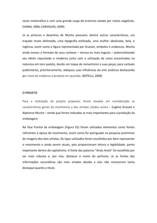 vezes melancólica e com uma grande carga de erotismo velado por rostos angelicais.
(VIANA, 2006; CARVALHO, 2009)

Já as pinturas e desenhos de Mucha possuem, dentre outras características, um
traçado muito delineado, uma tipografia estilizada, uma mulher idealizada, bela, e
ingênua, assim como a figura representada por Grasset, símbolos e arabescos. Mucha
ainda inovou o formato de seus cartazes – tornou-os mais esguios – potencializando
seu efeito requintado e moderno junto com a utilização de cores encontradas na
natureza em tons pastéis, dando um toque de romantismo a suas peças; para cartazes
publicitários, prioritariamente, adequou suas influências da arte asiáticas destacando
por meio de molduras o produto em questão. (ROTELLI, 2009)




O PROJETO

Para a realização do projeto proposto, foram levadas em consideração as
características gerais do movimento e dos artistas citados acima – Eugène Grasset e
Alphonse Mucha – sendo que foram indicadas as mais importantes para a produção da
embalagem.

Na face frontal da embalagem (Figura 01) foram utilizados elementos como fontes
referentes à época do movimento, assim como foi averiguado na pesquisa preliminar
de imagens dos dois artistas. Os tipos utilizados foram escolhidos por bem representar
o movimento e ainda serem atuais, pois proporcionam leitura e legibilidade, ponto
importante dentro do capitalismo. A fonte das palavras “Anaïs Anaïs” foi escolhida por
ser mais robusta e, por isso, destacar o nome do perfume. Já as fontes das
informações secundárias são mais simples devido a elas não merecerem tanto
destaque quanto o título.
 