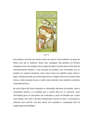 Figura 01


Para destacar essa face das demais utilizei um recurso muito evidente nas peças de
Mucha que são as molduras. Nesse caso, empreguei esse grafismo no formato
retangular como uma analogia à forma esguia de alguns cartazes desse artista além de
automaticamente destacar a face principal do produto; essa formatação traz ao
produto um requinte atemporal, assim como trouxe aos trabalhos desse artista à
época. Complementando essa informação temos a imagem feminina de Grasset onde
temos a nítida sensação de que a mulher está envolvida numa atmosfera romântica
criada pelo perfume.

No verso (Figura 02) foram colocadas as informações adicionais do produto, como a
composição química e os cuidados que o usuário deve ter no manuseio. Essas
informações para um consumidor são irrelevantes e assim foi decidido que a fonte
seria simples, sem serifa e de fácil compreensão, mas de cor clara e contrastante o
suficiente para permitir uma boa leitura sem prejudicar a composição final da
programação da embalagem.
 
