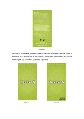 Figura 02


Nas laterais foi somente indicado o nome do perfume, conforme o a parte frontal já
apresenta; isso fará com que se destaque essa informação, independente do lado que
a embalagem seja visualizada. (Figura 03; Figura 04)




                 Figura 03                              Figura 04
 