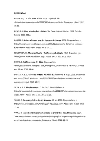 REFERÊNCIAS

CARVALHO, T. L. Das Artes. 4 mar. 2009. Disponível em:
<http://taislc.blogspot.com.br/2009/03/art-nouveau.html>. Acesso em: 10 set. 2012,
15:35.

DENIS, R. C. Uma Introdução à História. São Paulo: Edgard Blüsher, 2000. Curitiba:
Prisma, 2005. 332 p.

DUARTE, G. Países afetados pelo Art Nouveau 1 - França. 2008. Disponível em: <
http://facesartnouveau.blogspot.com.br/2008/12/descoberta-do-ferro-e-tcnica-de-
fundio.html>. Acesso em: 29 set. 2012, 18:22.

FUNDATION, M. Alphonse Mucha – Art Nouveau & Utopia. 2012. Disponível em:
<http://www.muchafoundation.org>. Acesso em: 24 out. 2012, 10:34.

PORTO, C. Art Nouveau e Art Déco. Disponível em:
<http://claudiaporto.wordpress.com/monografias/art-nouveau-e-art-deco/>. Acesso
em: 22 set. 2012, 14:08.

ROTELLI, N. B. A. Teoria de História das Artes e Arquitetura II. 25 jul. 2009. Disponível
em: <http://thaa2.wordpress.com/2009/07/25/o-estilo-do-art-nouveau-parte-v/>.
Acesso em 24 out. 2012, 12:37.

SILVA, V. P. P. Blog Educativo. 13 fev. 2012. Disponível em: <
http://arteeuropeiadevanguarda.blogspot.com.br/2012/02/arte-nova-art-nouveau-da-
escola.html>. Acesso em: 15 set. 2012, 15:23.

SOUSA, R. As características do Art Nouveau. 18 jan. 2008. Disponível em: <
http://www.brasilescola.com/historiag/art-nouveau2.htm>. Acesso em: 25 set. 2012,
17:55.

VIANA, D. Seção Gemäldegalerie: Grasset e os primórdios do Art Nouveau. 6 jun.
2006. Disponível em: <http://diegoviana.opsblog.org/secao-gemaldegalerie-grasset-e-
os-primordios-do-art-nouveau/>. Acesso em: 24 out. 2012, 17:20.
 