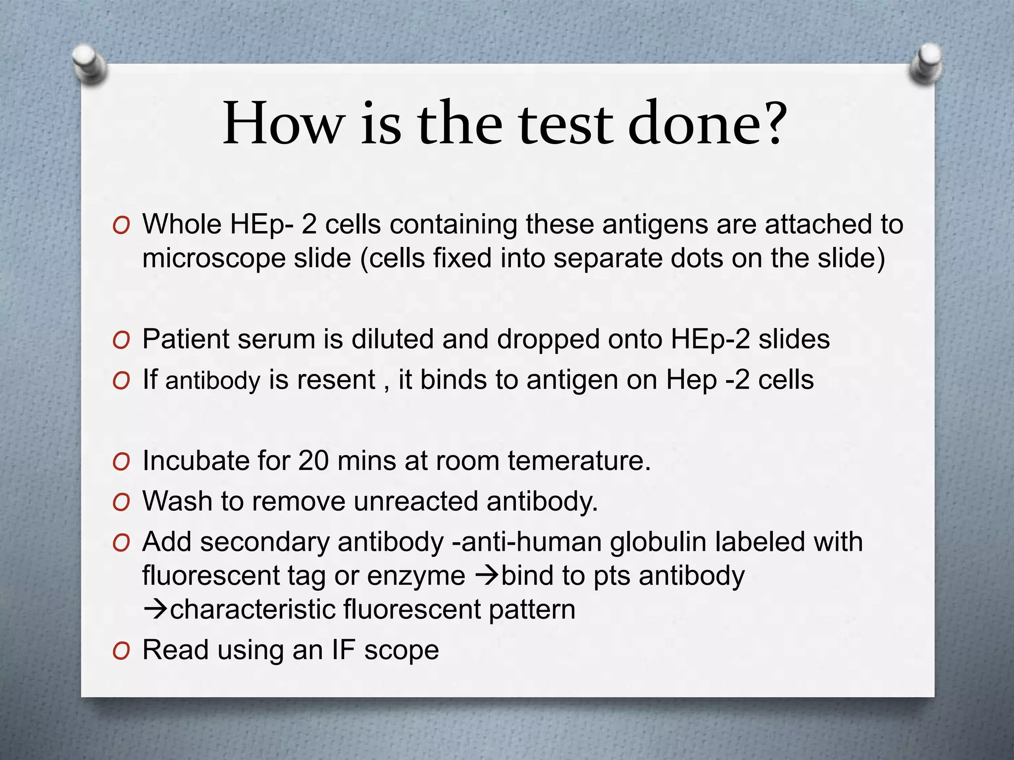 How is the test done?
O Whole HEp- 2 cells containing these antigens are attached to
microscope slide (cells fixed into separate dots on the slide)
O Patient serum is diluted and dropped onto HEp-2 slides
O If antibody is resent , it binds to antigen on Hep -2 cells
O Incubate for 20 mins at room temerature.
O Wash to remove unreacted antibody.
O Add secondary antibody -anti-human globulin labeled with
fluorescent tag or enzyme bind to pts antibody
characteristic fluorescent pattern
O Read using an IF scope
 