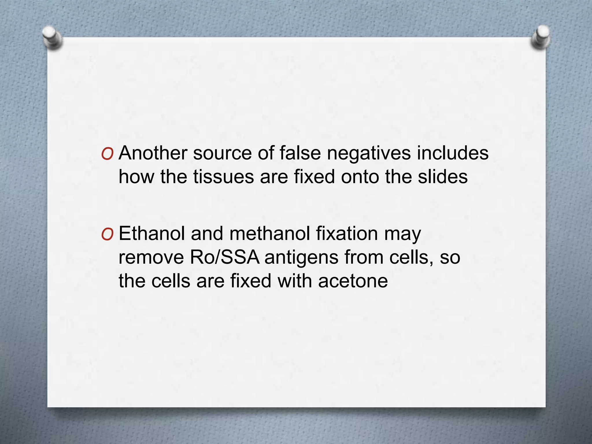 O Another source of false negatives includes
how the tissues are fixed onto the slides
O Ethanol and methanol fixation may
remove Ro/SSA antigens from cells, so
the cells are fixed with acetone
 